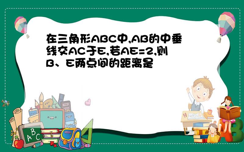 在三角形ABC中,AB的中垂线交AC于E,若AE=2,则B、E两点间的距离是