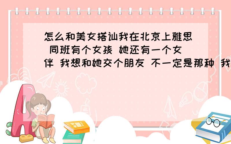 怎么和美女搭讪我在北京上雅思 同班有个女孩 她还有一个女伴 我想和她交个朋友 不一定是那种 我 本人见到美女就会表现的很面 相貌不是太好 有一次她给我一块口香糖 我连谢谢都不敢说