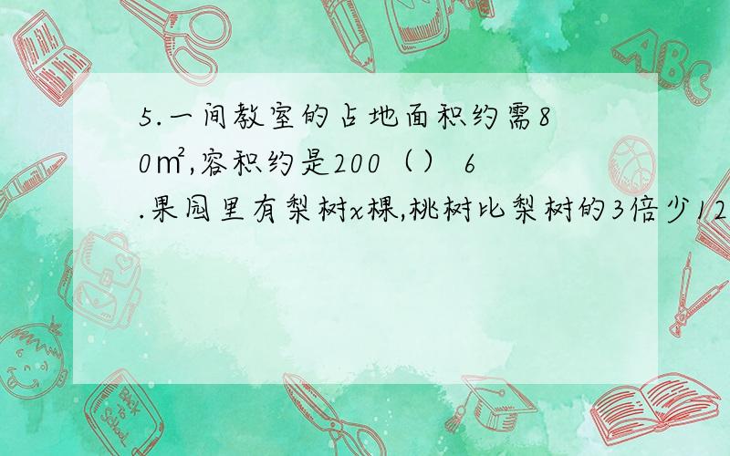 5.一间教室的占地面积约需80㎡,容积约是200（） 6.果园里有梨树x棵,桃树比梨树的3倍少125.一间教室的占地面积约需80㎡,容积约是200（）6.果园里有梨树x棵,桃树比梨树的3倍少12棵,桃树有（）