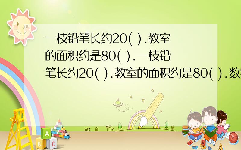 一枝铅笔长约20( ).教室的面积约是80( ).一枝铅笔长约20( ).教室的面积约是80( ).数学书的封面面积约230( ).一块橡皮的体积约是6( ).