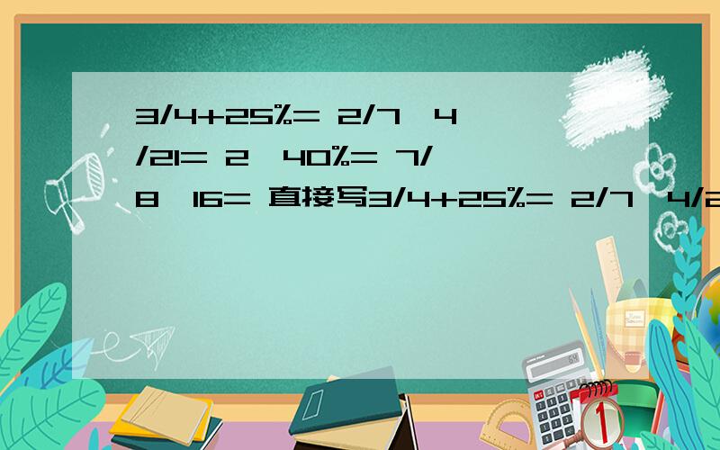 3/4+25%= 2/7÷4/21= 2÷40%= 7/8×16= 直接写3/4+25%= 2/7÷4/21= 2÷40%=7/8×16=直接写出得数