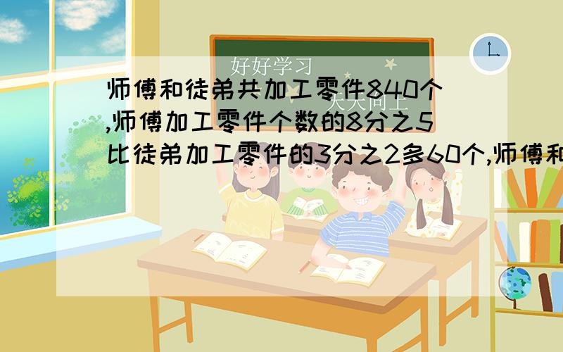 师傅和徒弟共加工零件840个,师傅加工零件个数的8分之5比徒弟加工零件的3分之2多60个,师傅和徒弟各加工零件多少个?（用解方程,一定要有过程）