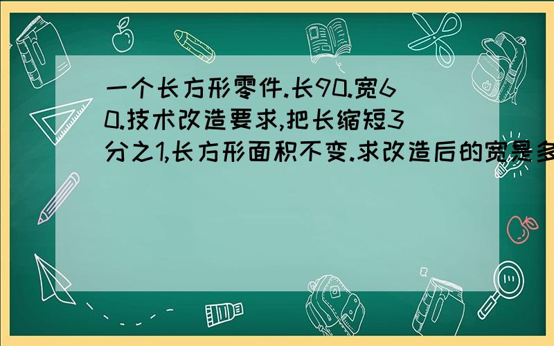 一个长方形零件.长90.宽60.技术改造要求,把长缩短3分之1,长方形面积不变.求改造后的宽是多少