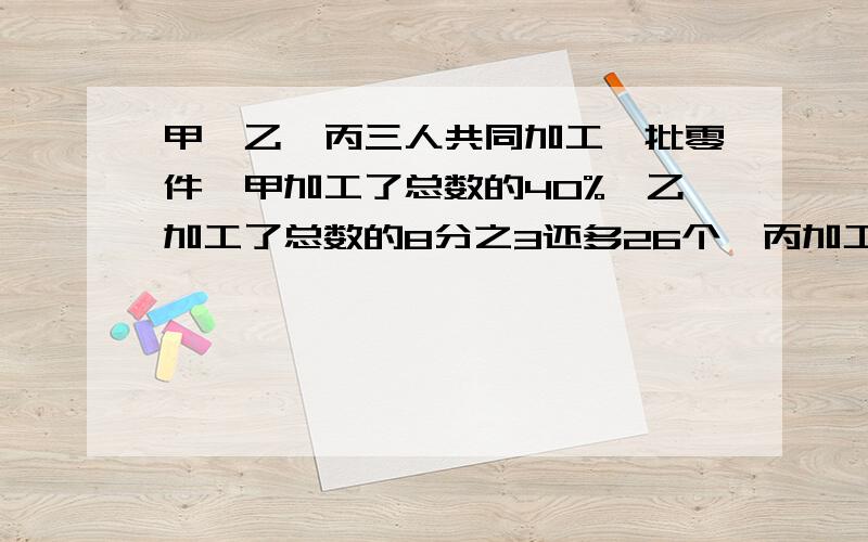 甲、乙、丙三人共同加工一批零件,甲加工了总数的40%,乙加工了总数的8分之3还多26个,丙加工了剩不的64个.这批零件一共有多少个