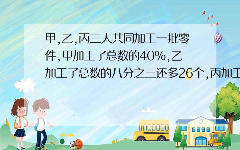 甲,乙,丙三人共同加工一批零件,甲加工了总数的40%,乙加工了总数的八分之三还多26个,丙加工了剩下的26个,这批零件有多少个?