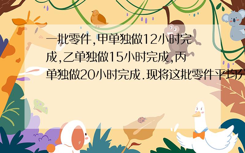 一批零件,甲单独做12小时完成,乙单独做15小时完成,丙单独做20小时完成.现将这批零件平均分给甲、乙两人加工.实际加工时丙先帮甲做了好一会儿,随后又帮乙做,直至完成,这时甲、乙、丙三