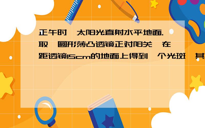 正午时,太阳光直射水平地面.取一圆形薄凸透镜正对阳关,在距透镜15cm的地面上得到一个光斑,其直径是透镜直径的一半.若将透镜向上移动少许,光斑变大.透镜的焦距为（ ）A5cm B10cm C15cm D30CM