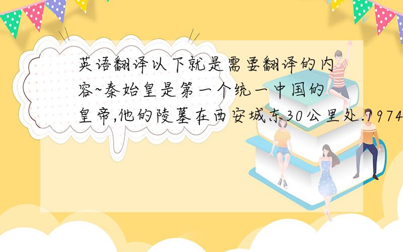 英语翻译以下就是需要翻译的内容~秦始皇是第一个统一中国的皇帝,他的陵墓在西安城东30公里处.1974年2月,当地农民在秦始皇陵东侧1.5公里处打井时偶然发现了与真人真马一样大小的兵马俑.