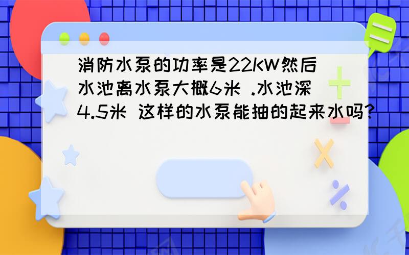 消防水泵的功率是22KW然后水池离水泵大概6米 .水池深4.5米 这样的水泵能抽的起来水吗?