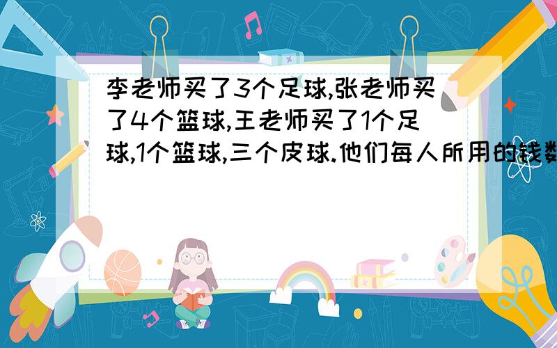 李老师买了3个足球,张老师买了4个篮球,王老师买了1个足球,1个篮球,三个皮球.他们每人所用的钱数正好李老师买了3个足球,张老师买了4个篮球,王老师买了1个足球、1个篮球、三个皮球.他们每