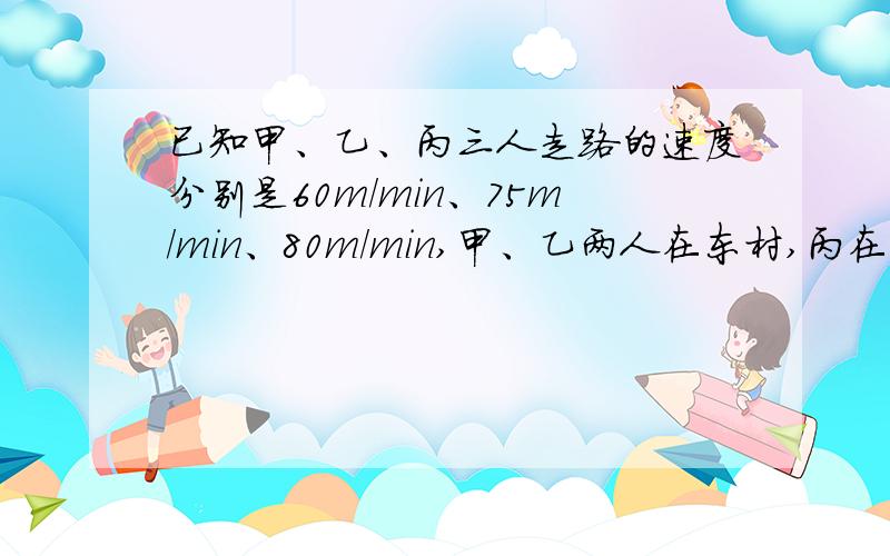 已知甲、乙、丙三人走路的速度分别是60m/min、75m/min、80m/min,甲、乙两人在东村,丙在西村,三人相向而丙遇到乙后再走12min遇到甲.求东、西两村的距离.