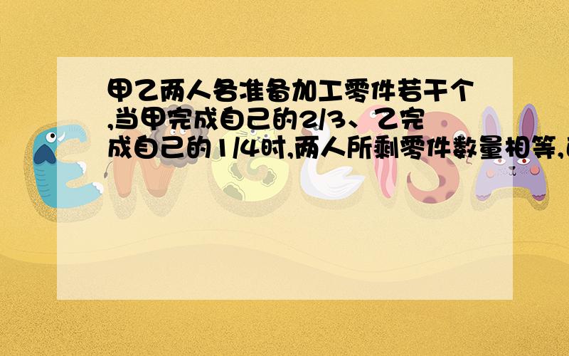 甲乙两人各准备加工零件若干个,当甲完成自己的2/3、乙完成自己的1/4时,两人所剩零件数量相等,已知甲比乙多做了70个,甲、乙两人各准备加工多少个零件?