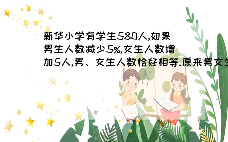 新华小学有学生580人,如果男生人数减少5%,女生人数增加5人,男、女生人数恰好相等.原来男女生各有多少人?（算式解）