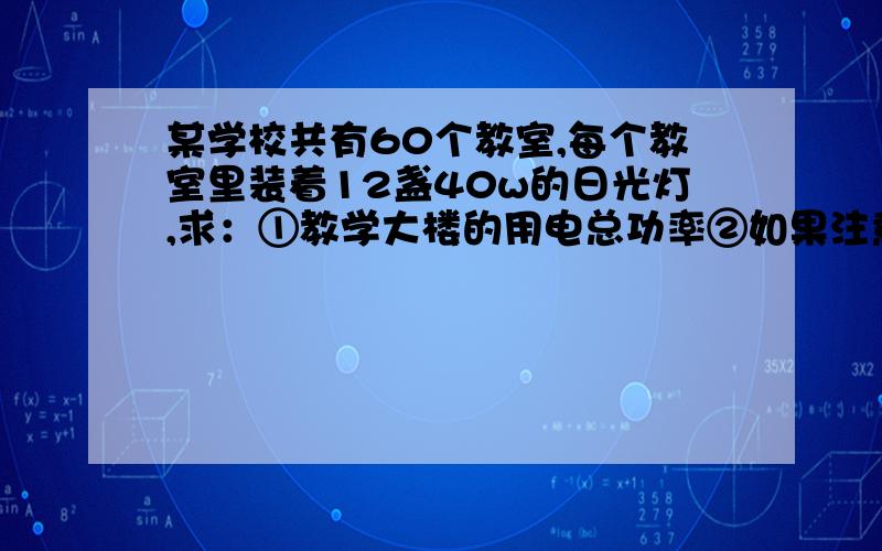 某学校共有60个教室,每个教室里装着12盏40w的日光灯,求：①教学大楼的用电总功率②如果注意节约用电,平均没盏日光灯每天少开半小时,那么一个月（按30天）了节约多少电?