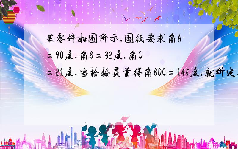 某零件如图所示,图纸要求角A=90度,角B=32度,角C=21度,当检验员量得角BDC=145度,就断定这个零件不合格,你能说出其中的理由吗?