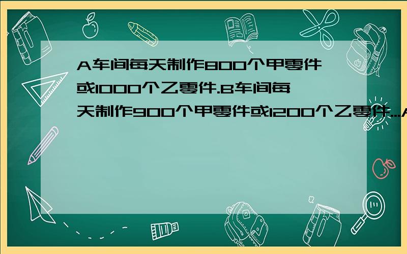 A车间每天制作800个甲零件或1000个乙零件.B车间每天制作900个甲零件或1200个乙零件...A车间每天制作800个甲零件或1000个乙零件.B车间每天制作900个甲零件或1200个乙零件.C车间每天制作700个甲零