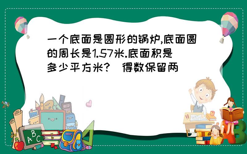 一个底面是圆形的锅炉,底面圆的周长是1.57米.底面积是多少平方米?（得数保留两