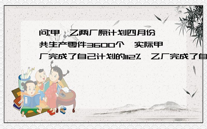 问:甲,乙两厂原计划四月份一共生产零件3600个,实际甲厂完成了自己计划的112%,乙厂完成了自己计划的110%,共生产了4000个零件.求原计划四月份甲,乙两厂各要生产多少个零件?