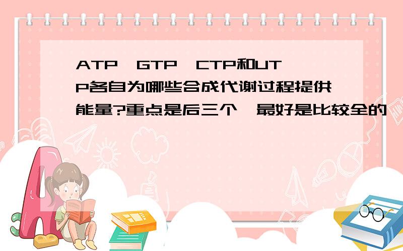 ATP,GTP,CTP和UTP各自为哪些合成代谢过程提供能量?重点是后三个,最好是比较全的