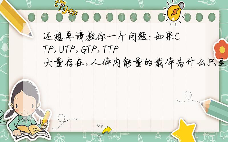 还想再请教你一个问题：如果CTP,UTP,GTP,TTP大量存在,人体内能量的载体为什么只是ATP?另外,请举例说明TTP的作用.