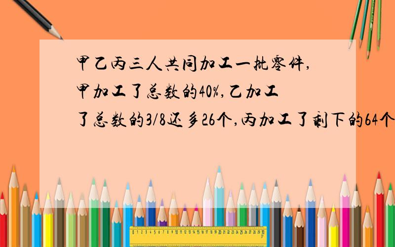 甲乙丙三人共同加工一批零件,甲加工了总数的40%,乙加工了总数的3/8还多26个,丙加工了剩下的64个.零件有多少个?