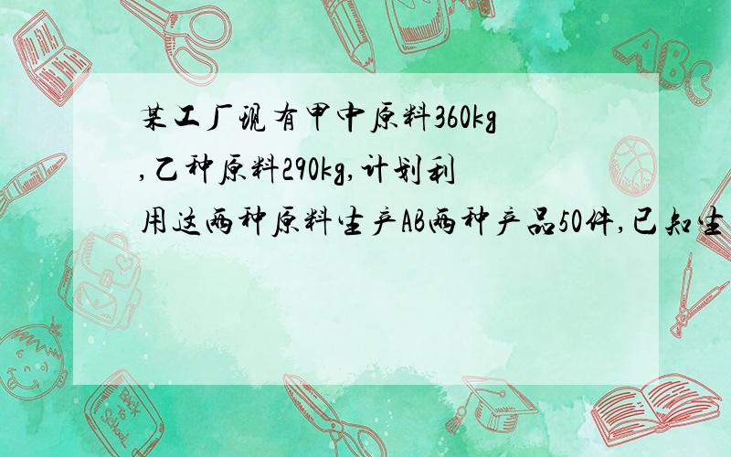 某工厂现有甲中原料360kg,乙种原料290kg,计划利用这两种原料生产AB两种产品50件,已知生产一件A种产品需甲种原料9kg,乙种原料3kg,生产一件B种产品需甲种原料4kg,乙种原料10kg.①设生产x件A种产