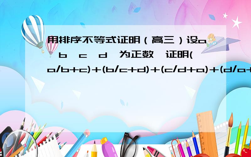 用排序不等式证明（高三）设a,b,c,d,为正数,证明(a/b+c)+(b/c+d)+(c/d+a)+(d/a+b)>等于2