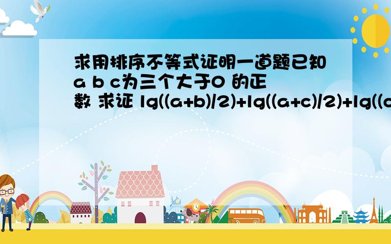 求用排序不等式证明一道题已知a b c为三个大于0 的正数 求证 lg((a+b)/2)+lg((a+c)/2)+lg((c+b)/2)＞lga +lgb+lgc