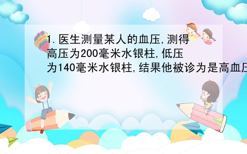 1.医生测量某人的血压,测得高压为200毫米水银柱,低压为140毫米水银柱,结果他被诊为是高血压,请你帮他算一下,他的高压是___________Pa.（ρ水银＝13．6×103kg/m3,g＝10 N/kg）2.一艘轮船在水下3米处