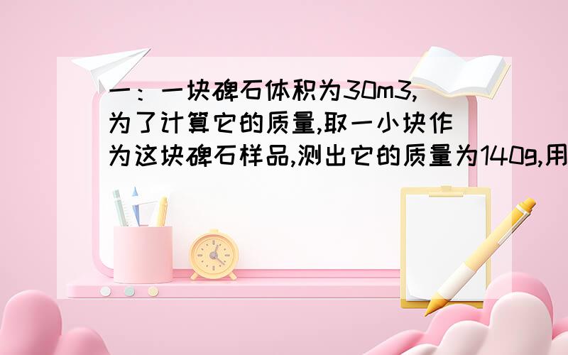 一：一块碑石体积为30m3,为了计算它的质量,取一小块作为这块碑石样品,测出它的质量为140g,用量筒装入100ml的水,然后将这块岩石样品完全浸没水中,此时,水面升高到150ml,计算这块碑石的质量.