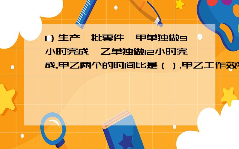 1）生产一批零件,甲单独做9小时完成,乙单独做12小时完成.甲乙两个的时间比是（）.甲乙工作效率的比是（）.这批零件如果由甲乙合作完成,需要多少小时?