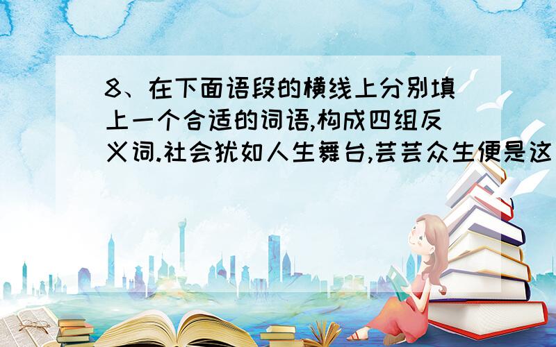 8、在下面语段的横线上分别填上一个合适的词语,构成四组反义词.社会犹如人生舞台,芸芸众生便是这舞台8、在下面语段的横线上分别填上一个合适的词语,构成四组反义词.社会犹如人生舞台