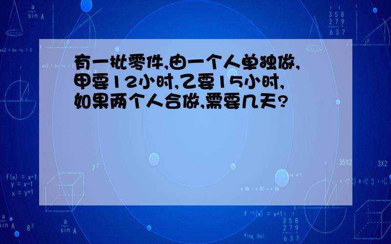 有一批零件,由一个人单独做,甲要12小时,乙要15小时,如果两个人合做,需要几天?