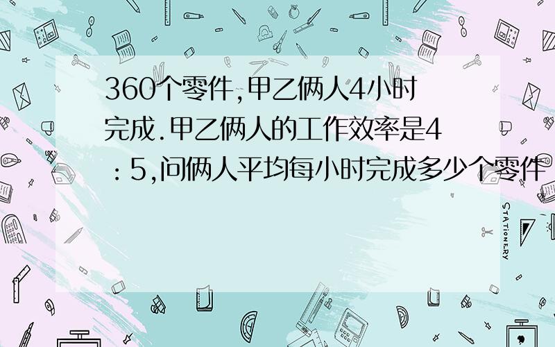 360个零件,甲乙俩人4小时完成.甲乙俩人的工作效率是4：5,问俩人平均每小时完成多少个零件