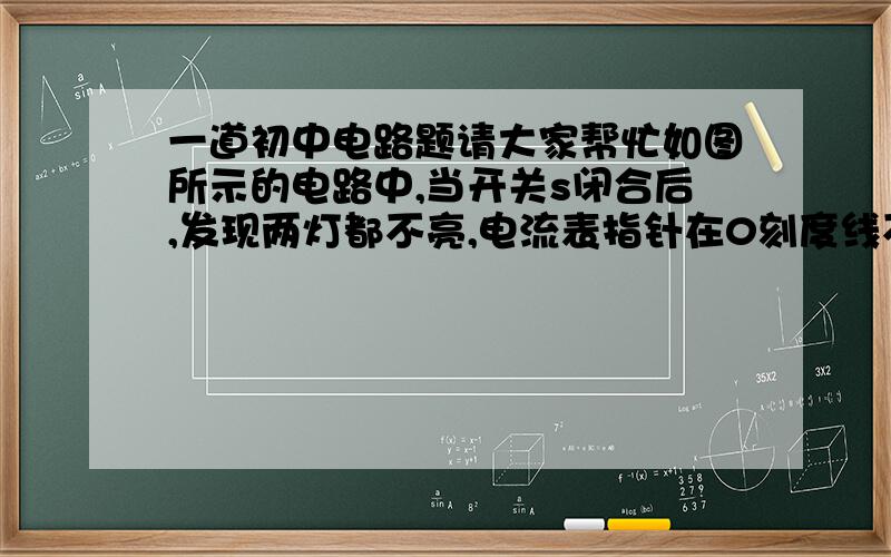 一道初中电路题请大家帮忙如图所示的电路中,当开关s闭合后,发现两灯都不亮,电流表指针在0刻度线不动,电压表指针有明显偏转,该电路中的故障可能是（            ）A.  电流表坏了或开关s接