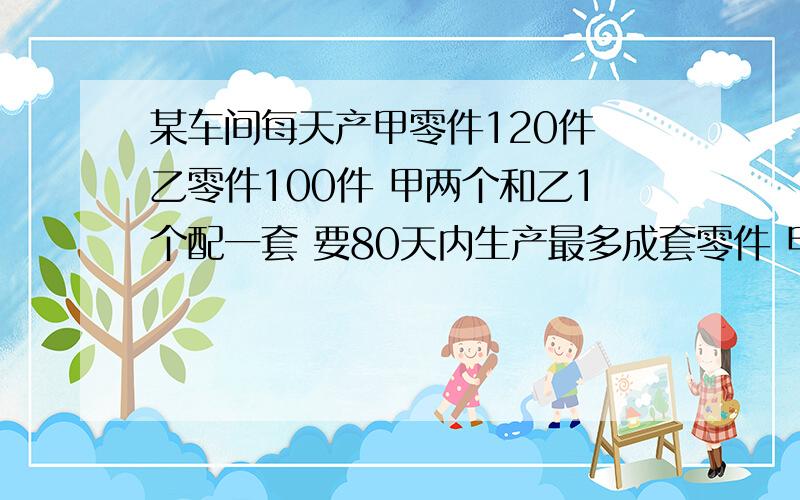 某车间每天产甲零件120件 乙零件100件 甲两个和乙1个配一套 要80天内生产最多成套零件 甲乙两种各生产多少要方程