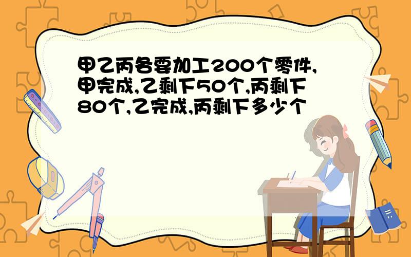 甲乙丙各要加工200个零件,甲完成,乙剩下50个,丙剩下80个,乙完成,丙剩下多少个