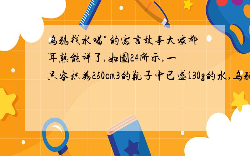 乌鸦找水喝”的寓言故事大家都耳熟能详了,如图24所示,一只容积为250cm3的瓶子中已盛130g的水,乌鸦向瓶中投了25块相同石子后,水面上升到瓶口,已知每块小石子的质量为12g,求：(1)瓶内石子的