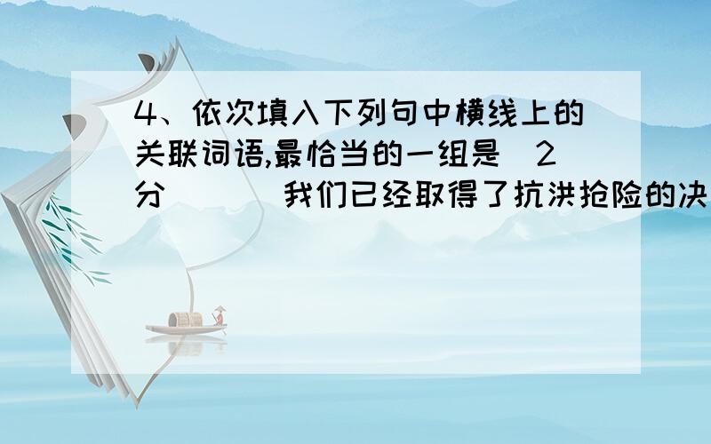 4、依次填入下列句中横线上的关联词语,最恰当的一组是(2分)（ ）我们已经取得了抗洪抢险的决定性胜利,________洪水造成的损失是严重的,恢复生产、重建家园的工作十分艰巨,________是今年各