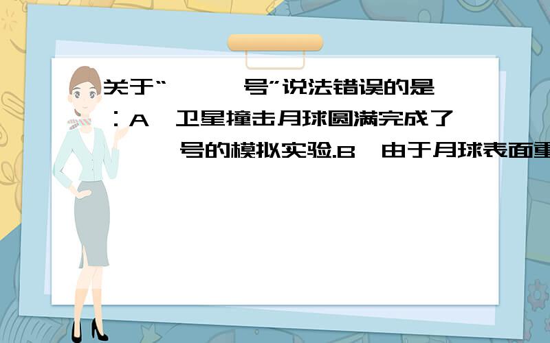 关于“嫦娥一号”说法错误的是：A、卫星撞击月球圆满完成了嫦娥一号的模拟实验.B、由于月球表面重力很小,所以撞击时不会留下坑洞.