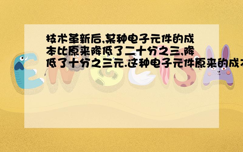 技术革新后,某种电子元件的成本比原来降低了二十分之三,降低了十分之三元.这种电子元件原来的成本是?元