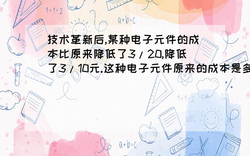 技术革新后,某种电子元件的成本比原来降低了3/20,降低了3/10元.这种电子元件原来的成本是多少元?现在的成本是多少元?