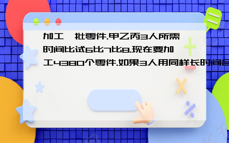 加工一批零件.甲乙丙3人所需时间比试6比7比8.现在要加工4380个零件.如果3人用同样长时间合作.各加工多讲解清楚最好