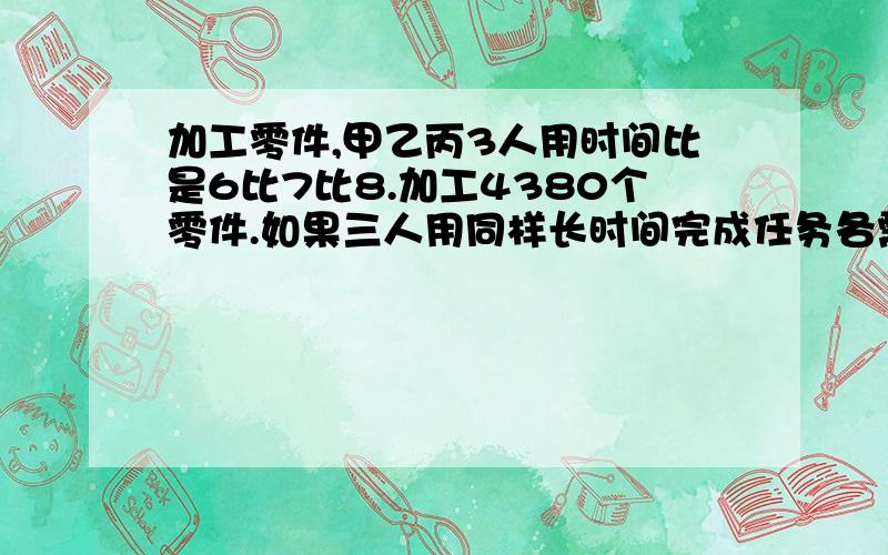 加工零件,甲乙丙3人用时间比是6比7比8.加工4380个零件.如果三人用同样长时间完成任务各需要加工多少个.算式列出来 最好讲解下