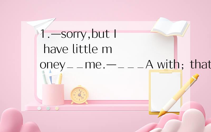 1.—sorry,but I have little money__me.—___A with；that's right B about；that's all C on;that's all rightD at;ts it true?2.when you come here for your holiday next time,don't go to _hotel;I can find you _bed in my flat.A the;a B the;/ C a;the D;a