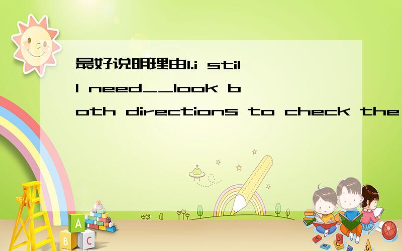 最好说明理由1.i still need__look both directions to check the trafficA.TO B./ C.too 2.a car ___the pedestrians pathA.cross B.over C.past D.across3.accidents often happen on narrow roads and __cornersA.on B.all C,in D.to 4.accidents often happen