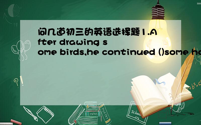 问几道初三的英语选择题1.After drawing some birds,he continued ()some horsesA:to draw  B drawing2.Japan lies ()the east of China,and it is also ()the east of Asia.A in to  B on to  C to in  D in on