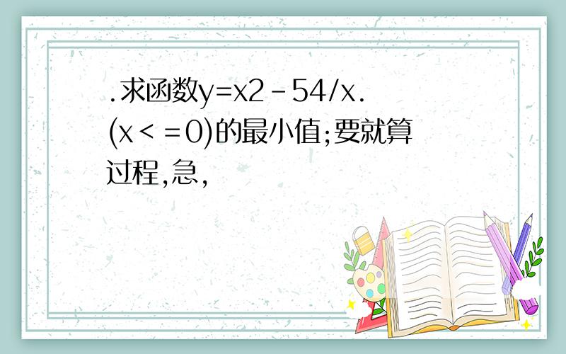 .求函数y=x2-54/x.(x＜＝0)的最小值;要就算过程,急,