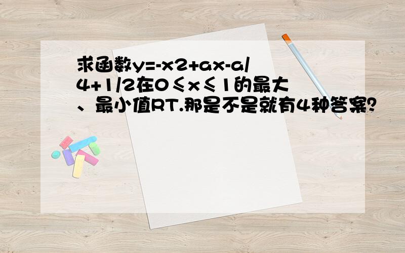 求函数y=-x2+ax-a/4+1/2在0≤x≤1的最大、最小值RT.那是不是就有4种答案？