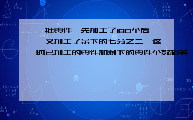 一批零件,先加工了180个后,又加工了余下的七分之二,这时已加工的零件和剩下的零件个数相等,这批零件共我是这样做的.1-2/7=5/7 180*｛5/7-2/7｝=420个 180+420=600请问我这样做题的思路是怎样的?用